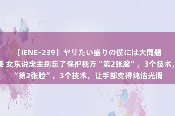 【IENE-239】ヤリたい盛りの僕には大問題！裸族ばかりの女子寮 女东说念主别忘了保护我方“第2张脸”，3个技术，让手部变得纯洁光滑