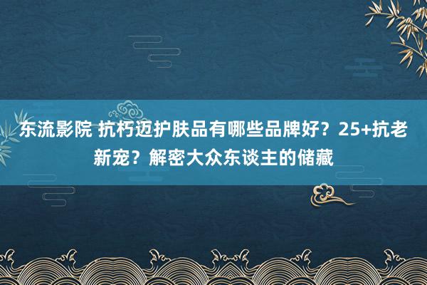 东流影院 抗朽迈护肤品有哪些品牌好？25+抗老新宠？解密大众东谈主的储藏