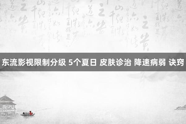 东流影视限制分级 5个夏日 皮肤诊治 降速病弱 诀窍