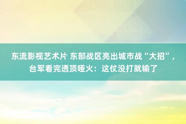 东流影视艺术片 东部战区亮出城市战“大招”，台军看完透顶哑火：这仗没打就输了