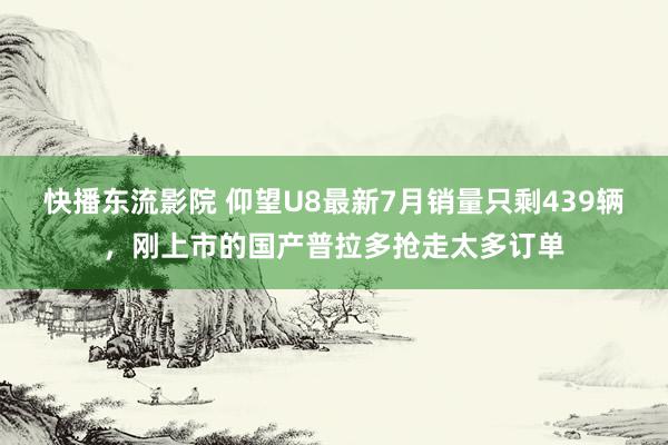 快播东流影院 仰望U8最新7月销量只剩439辆，刚上市的国产普拉多抢走太多订单