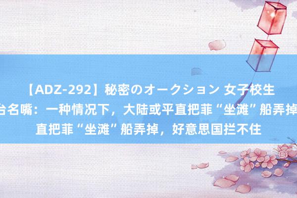 【ADZ-292】秘密のオークション 女子校生売ります なつみ 台名嘴：一种情况下，大陆或平直把菲“坐滩”船弄掉，好意思国拦不住