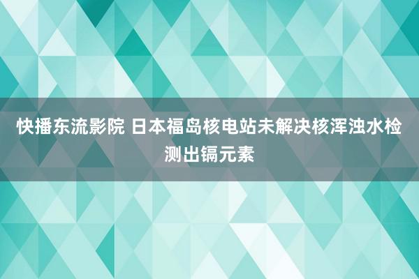 快播东流影院 日本福岛核电站未解决核浑浊水检测出镉元素