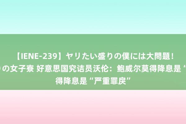 【IENE-239】ヤリたい盛りの僕には大問題！裸族ばかりの女子寮 好意思国究诘员沃伦：鲍威尔莫得降息是“严重罪戾”