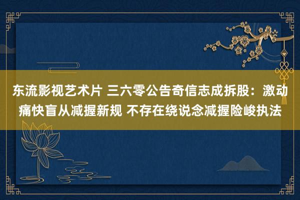 东流影视艺术片 三六零公告奇信志成拆股：激动痛快盲从减握新规 不存在绕说念减握险峻执法