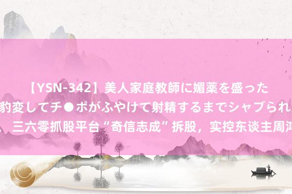 【YSN-342】美人家庭教師に媚薬を盛ったら、ドすけべぇ先生に豹変してチ●ポがふやけて射精するまでシャブられた僕。 三六零抓股平台“奇信志成”拆股，实控东谈主周鸿祎将变为上市公司第一大激动