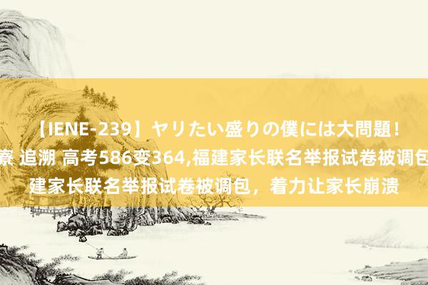 【IENE-239】ヤリたい盛りの僕には大問題！裸族ばかりの女子寮 追溯 高考586变364,福建家长联名举报试卷被调包，着力让家长崩溃