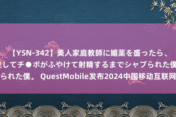 【YSN-342】美人家庭教師に媚薬を盛ったら、ドすけべぇ先生に豹変してチ●ポがふやけて射精するまでシャブられた僕。 QuestMobile发布2024中国移动互联网半年大诠释