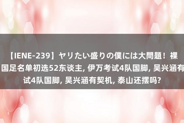 【IENE-239】ヤリたい盛りの僕には大問題！裸族ばかりの女子寮 国足名单初选52东谈主, 伊万考试4队国脚, 吴兴涵有契机, 泰山还摆吗?