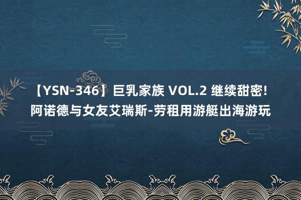 【YSN-346】巨乳家族 VOL.2 继续甜密! 阿诺德与女友艾瑞斯-劳租用游艇出海游玩