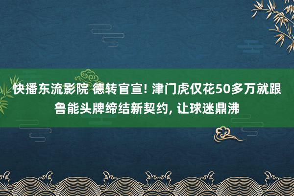 快播东流影院 德转官宣! 津门虎仅花50多万就跟鲁能头牌缔结新契约, 让球迷鼎沸