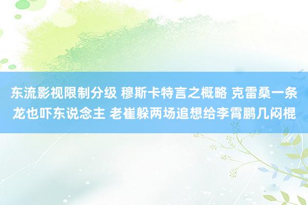 东流影视限制分级 穆斯卡特言之概略 克雷桑一条龙也吓东说念主 老崔躲两场追想给李霄鹏几闷棍