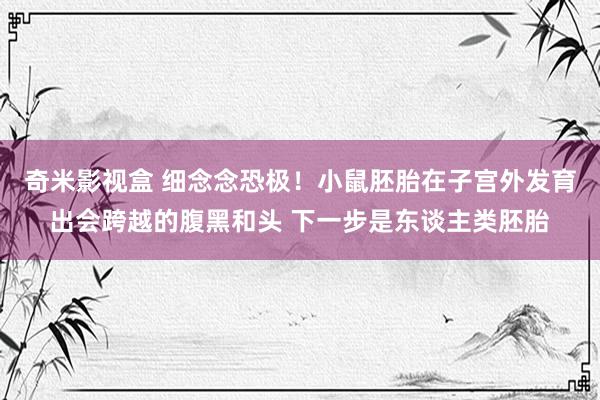 奇米影视盒 细念念恐极！小鼠胚胎在子宫外发育出会跨越的腹黑和头 下一步是东谈主类胚胎