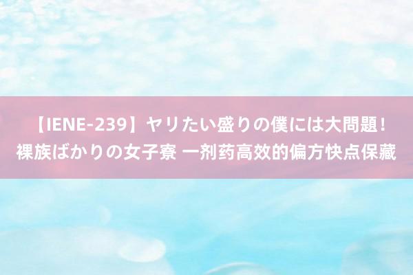 【IENE-239】ヤリたい盛りの僕には大問題！裸族ばかりの女子寮 一剂药高效的偏方快点保藏