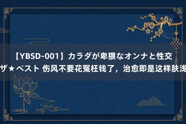 【YBSD-001】カラダが卑猥なオンナと性交 ザ★ベスト 伤风不要花冤枉钱了，治愈即是这样肤浅