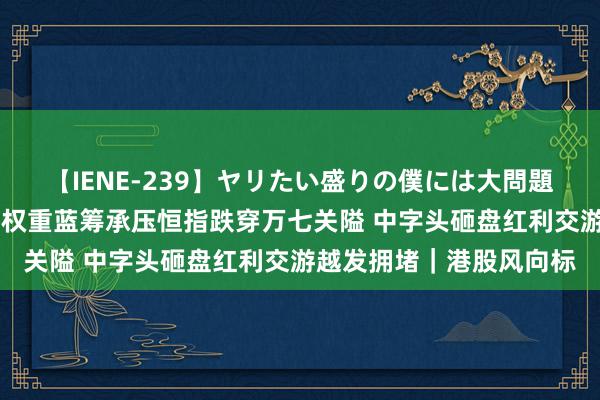 【IENE-239】ヤリたい盛りの僕には大問題！裸族ばかりの女子寮 权重蓝筹承压恒指跌穿万七关隘 中字头砸盘红利交游越发拥堵｜港股风向标