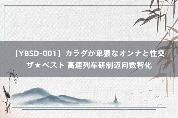 【YBSD-001】カラダが卑猥なオンナと性交 ザ★ベスト 高速列车研制迈向数智化