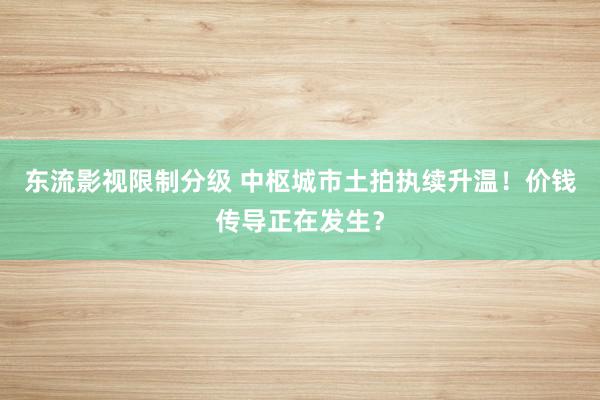 东流影视限制分级 中枢城市土拍执续升温！价钱传导正在发生？