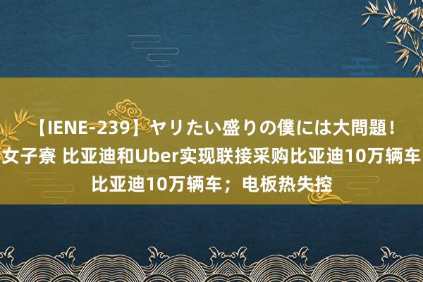 【IENE-239】ヤリたい盛りの僕には大問題！裸族ばかりの女子寮 比亚迪和Uber实现联接采购比亚迪10万辆车；电板热失控