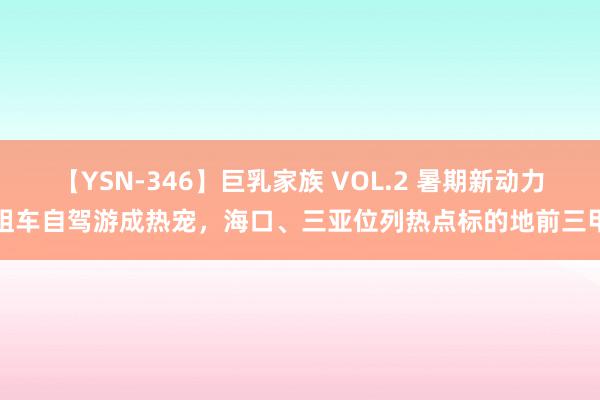 【YSN-346】巨乳家族 VOL.2 暑期新动力租车自驾游成热宠，海口、三亚位列热点标的地前三甲