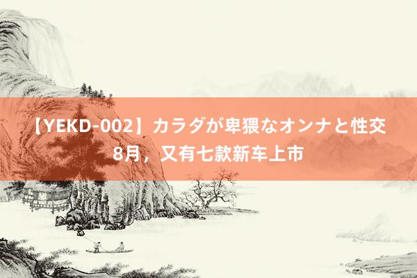 【YEKD-002】カラダが卑猥なオンナと性交 8月，又有七款新车上市