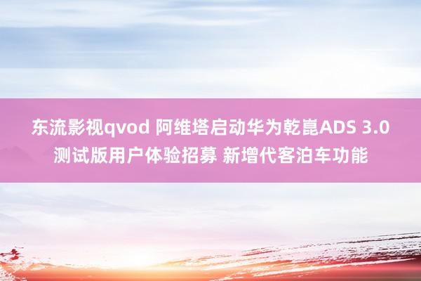 东流影视qvod 阿维塔启动华为乾崑ADS 3.0测试版用户体验招募 新增代客泊车功能