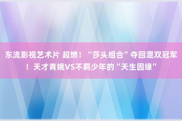 东流影视艺术片 超燃！“莎头组合”夺回混双冠军！天才青娥VS不羁少年的“天生因缘”