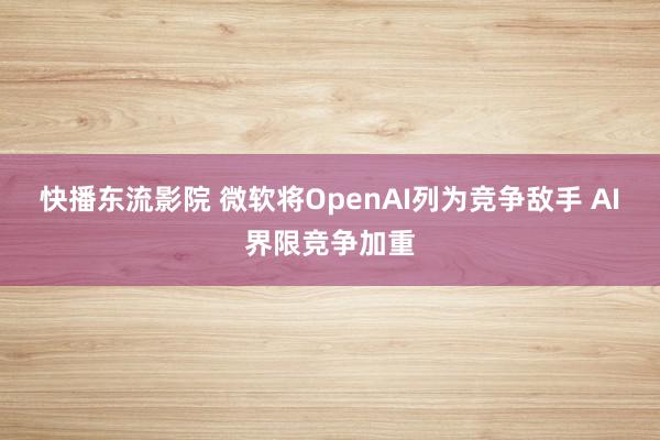 快播东流影院 微软将OpenAI列为竞争敌手 AI界限竞争加重