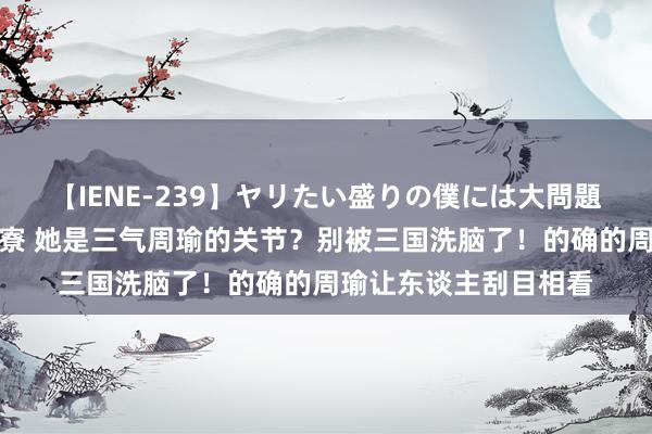 【IENE-239】ヤリたい盛りの僕には大問題！裸族ばかりの女子寮 她是三气周瑜的关节？别被三国洗脑了！的确的周瑜让东谈主刮目相看