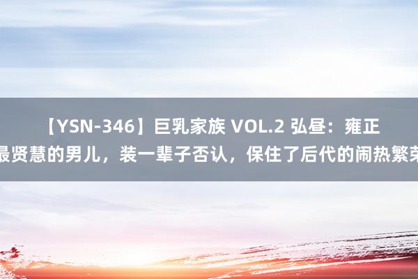 【YSN-346】巨乳家族 VOL.2 弘昼：雍正最贤慧的男儿，装一辈子否认，保住了后代的闹热繁荣