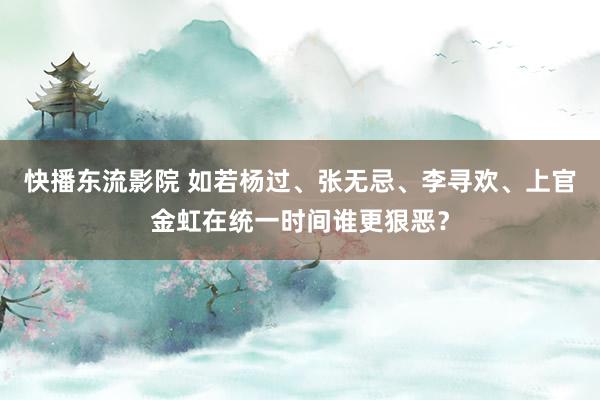 快播东流影院 如若杨过、张无忌、李寻欢、上官金虹在统一时间谁更狠恶？