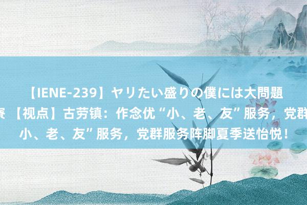 【IENE-239】ヤリたい盛りの僕には大問題！裸族ばかりの女子寮 【视点】古劳镇：作念优“小、老、友”服务，党群服务阵脚夏季送怡悦！