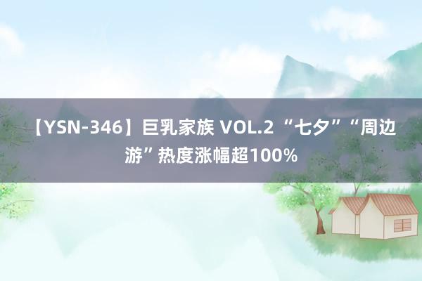 【YSN-346】巨乳家族 VOL.2 “七夕”“周边游”热度涨幅超100%