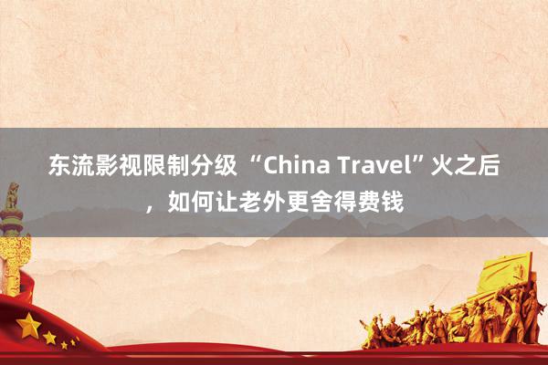 东流影视限制分级 “China Travel”火之后，如何让老外更舍得费钱