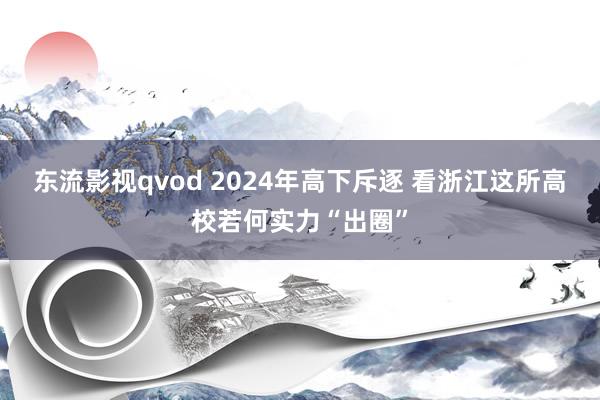 东流影视qvod 2024年高下斥逐 看浙江这所高校若何实力“出圈”