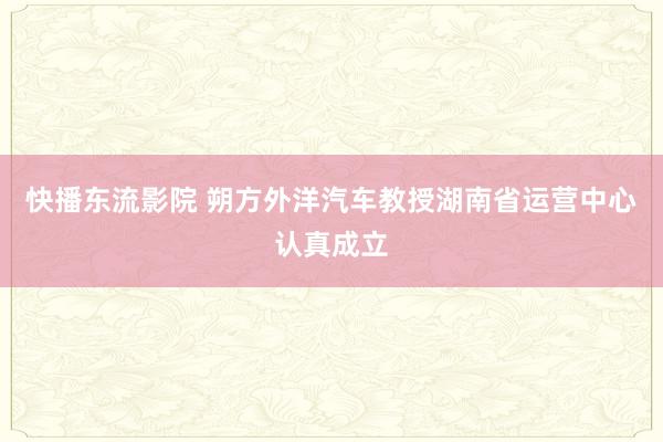 快播东流影院 朔方外洋汽车教授湖南省运营中心认真成立