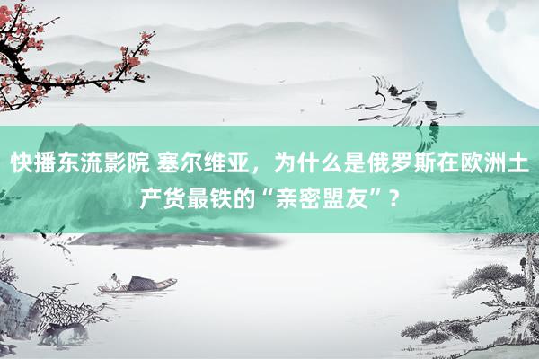 快播东流影院 塞尔维亚，为什么是俄罗斯在欧洲土产货最铁的“亲密盟友”？