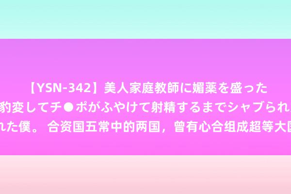 【YSN-342】美人家庭教師に媚薬を盛ったら、ドすけべぇ先生に豹変してチ●ポがふやけて射精するまでシャブられた僕。 合资国五常中的两国，曾有心合组成超等大国，其时连国名都取好了