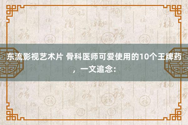 东流影视艺术片 骨科医师可爱使用的10个王牌药，一文追念：