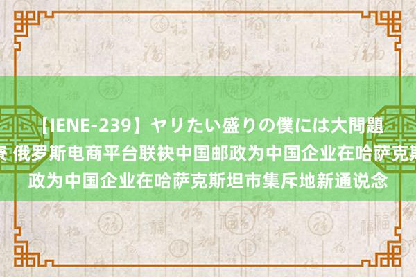 【IENE-239】ヤリたい盛りの僕には大問題！裸族ばかりの女子寮 俄罗斯电商平台联袂中国邮政为中国企业在哈萨克斯坦市集斥地新通说念