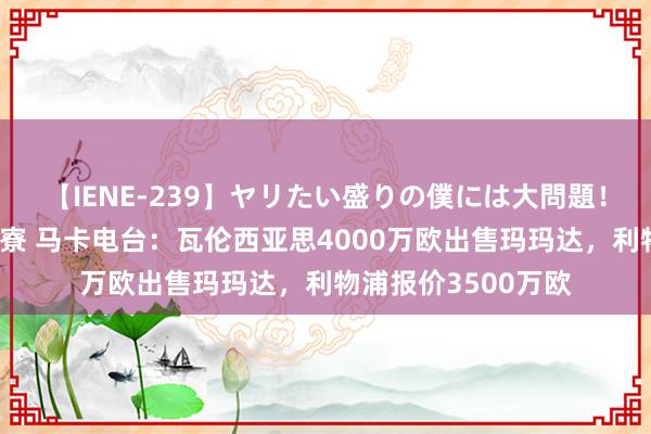 【IENE-239】ヤリたい盛りの僕には大問題！裸族ばかりの女子寮 马卡电台：瓦伦西亚思4000万欧出售玛玛达，利物浦报价3500万欧