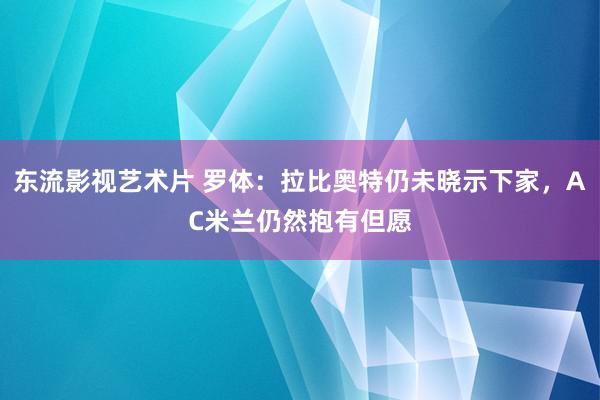 东流影视艺术片 罗体：拉比奥特仍未晓示下家，AC米兰仍然抱有但愿