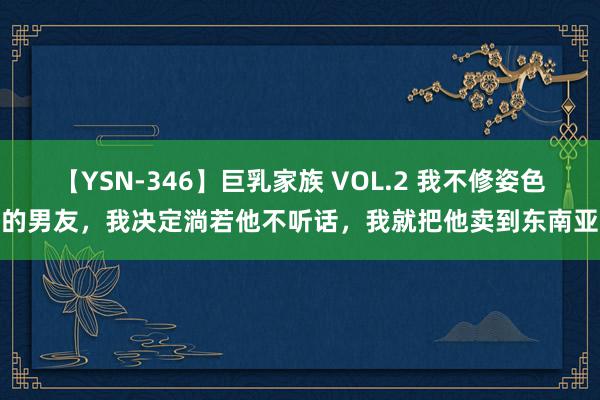 【YSN-346】巨乳家族 VOL.2 我不修姿色的男友，我决定淌若他不听话，我就把他卖到东南亚