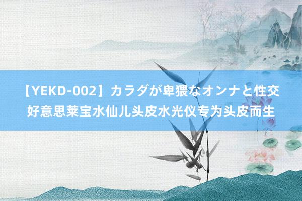 【YEKD-002】カラダが卑猥なオンナと性交 好意思莱宝水仙儿头皮水光仪专为头皮而生