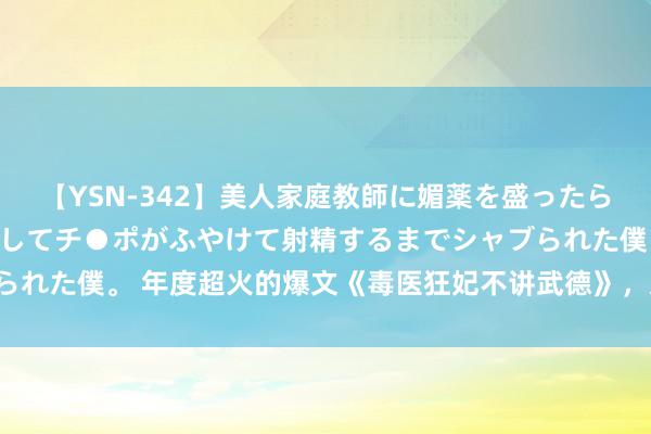 【YSN-342】美人家庭教師に媚薬を盛ったら、ドすけべぇ先生に豹変してチ●ポがふやけて射精するまでシャブられた僕。 年度超火的爆文《毒医狂妃不讲武德》，又甜又虐提升瘾！