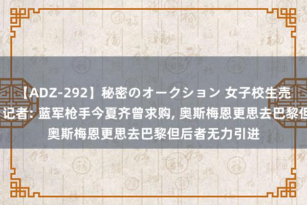 【ADZ-292】秘密のオークション 女子校生売ります なつみ 记者: 蓝军枪手今夏齐曾求购, 奥斯梅恩更思去巴黎但后者无力引进