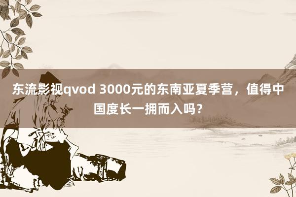 东流影视qvod 3000元的东南亚夏季营，值得中国度长一拥而入吗？