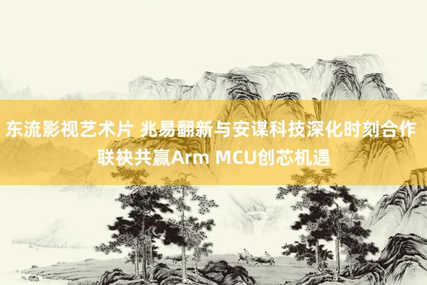 东流影视艺术片 兆易翻新与安谋科技深化时刻合作 联袂共赢Arm MCU创芯机遇