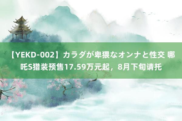 【YEKD-002】カラダが卑猥なオンナと性交 哪吒S猎装预售17.59万元起，8月下旬请托