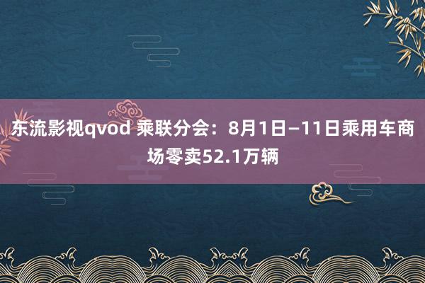 东流影视qvod 乘联分会：8月1日—11日乘用车商场零卖52.1万辆